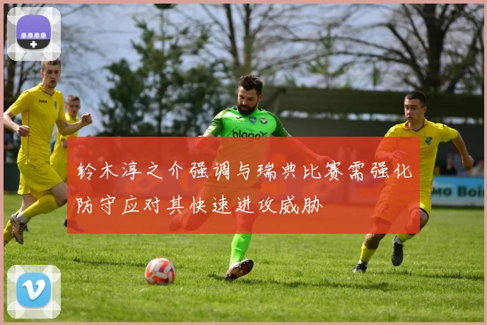 铃木淳之介强调与瑞典比赛需强化防守应对其快速进攻威胁