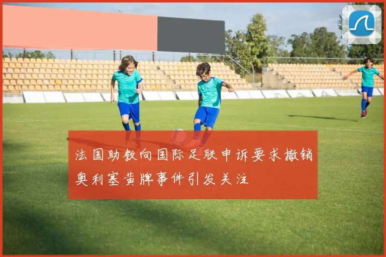 法国助教向国际足联申诉要求撤销奥利塞黄牌事件引发关注