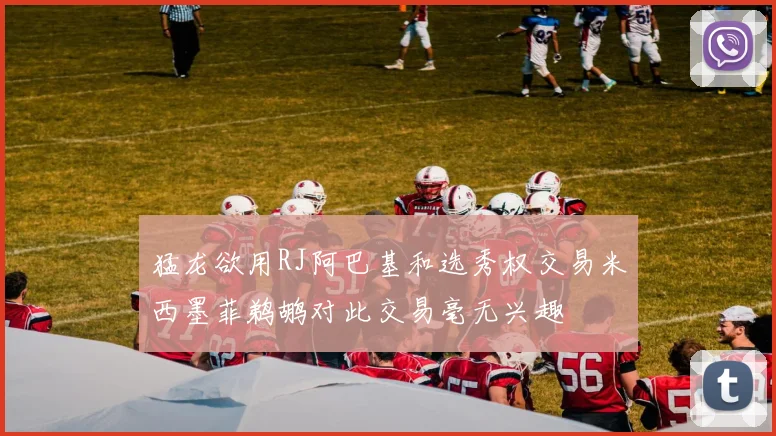 猛龙欲用RJ阿巴基和选秀权交易米西墨菲鹈鹕对此交易毫无兴趣