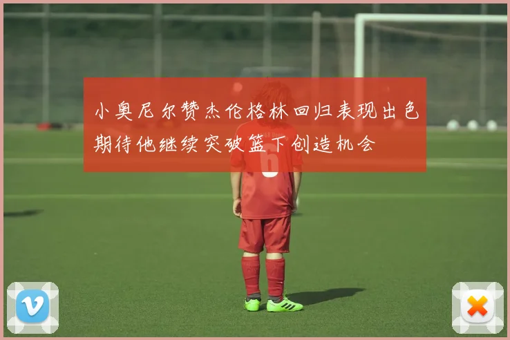 小奥尼尔赞杰伦格林回归表现出色期待他继续突破篮下创造机会