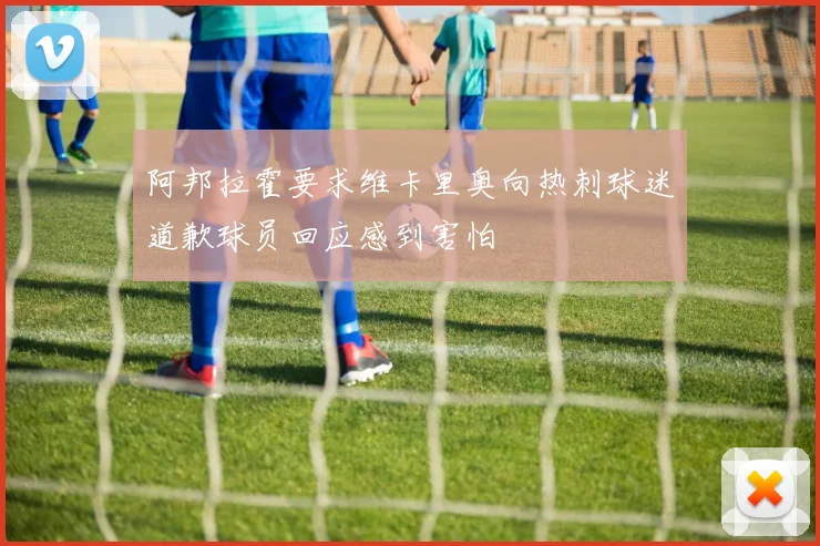 阿邦拉霍要求维卡里奥向热刺球迷道歉球员回应感到害怕