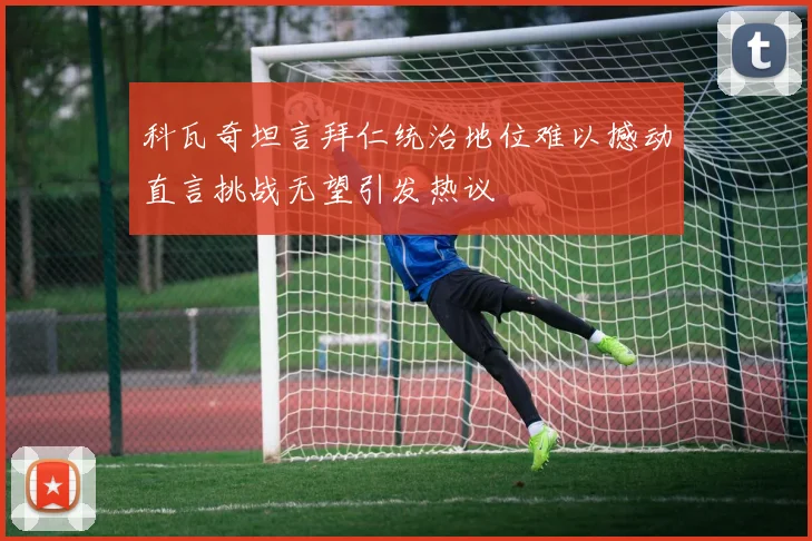 科瓦奇坦言拜仁统治地位难以撼动直言挑战无望引发热议