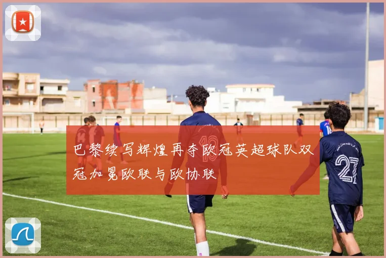 巴黎续写辉煌再夺欧冠英超球队双冠加冕欧联与欧协联