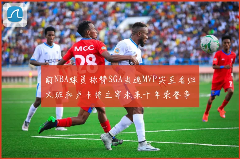 前NBA球员称赞SGA当选MVP实至名归文班和卢卡将主宰未来十年荣誉争夺