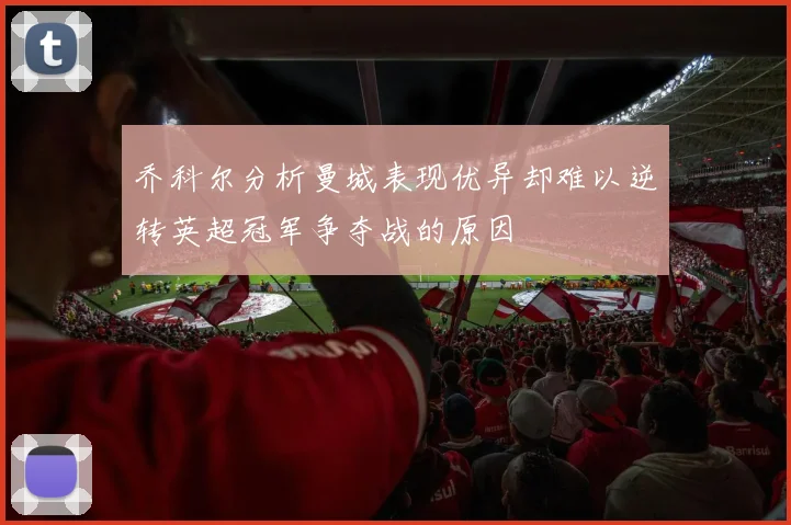 乔科尔分析曼城表现优异却难以逆转英超冠军争夺战的原因
