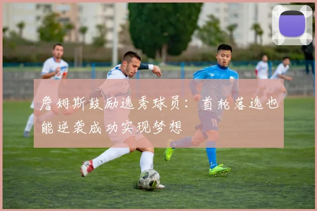 詹姆斯鼓励选秀球员：首轮落选也能逆袭成功实现梦想