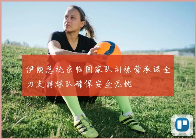 伊朗总统亲临国家队训练营承诺全力支持球队确保安全无忧