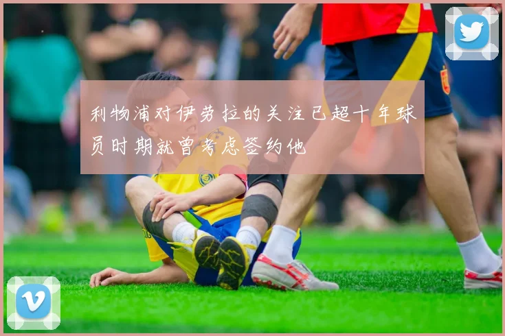 利物浦对伊劳拉的关注已超十年球员时期就曾考虑签约他