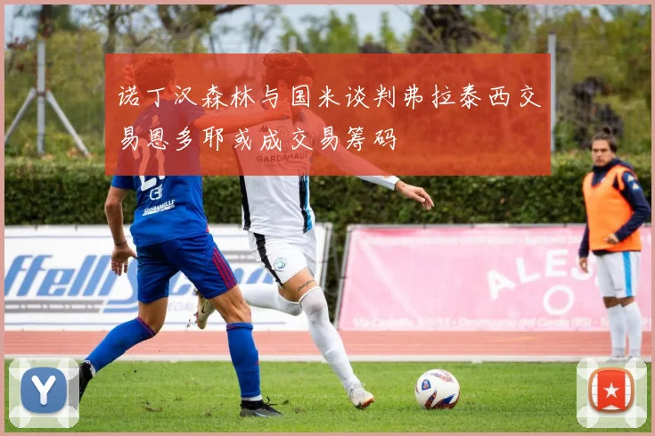 诺丁汉森林与国米谈判弗拉泰西交易恩多耶或成交易筹码