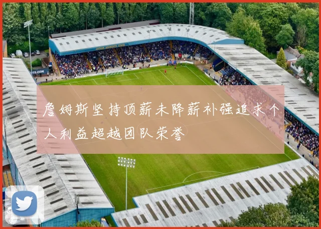 詹姆斯坚持顶薪未降薪补强追求个人利益超越团队荣誉