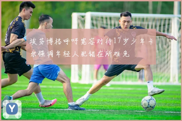 埃芬博格呼吁宽容对待17岁少年卡尔强调年轻人犯错在所难免