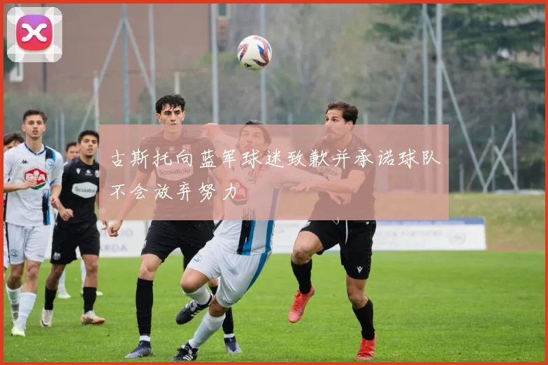 古斯托向蓝军球迷致歉并承诺球队不会放弃努力