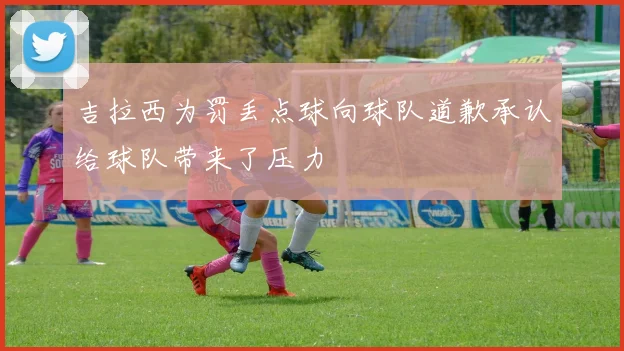 吉拉西为罚丢点球向球队道歉承认给球队带来了压力