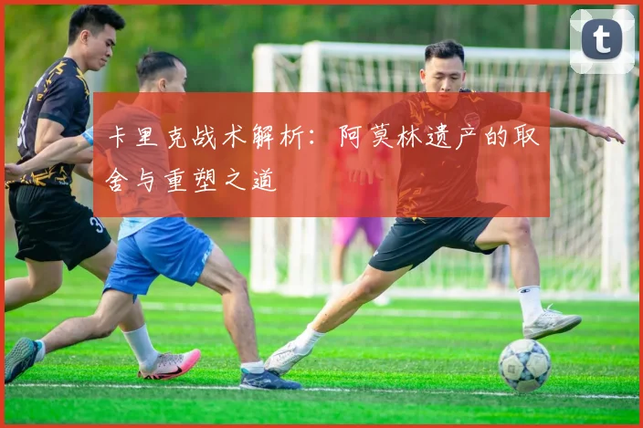卡里克战术解析：阿莫林遗产的取舍与重塑之道