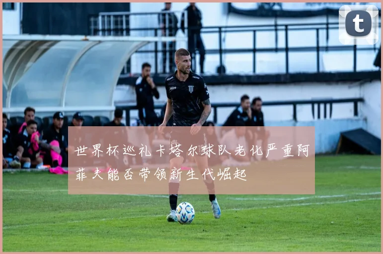世界杯巡礼卡塔尔球队老化严重阿菲夫能否带领新生代崛起