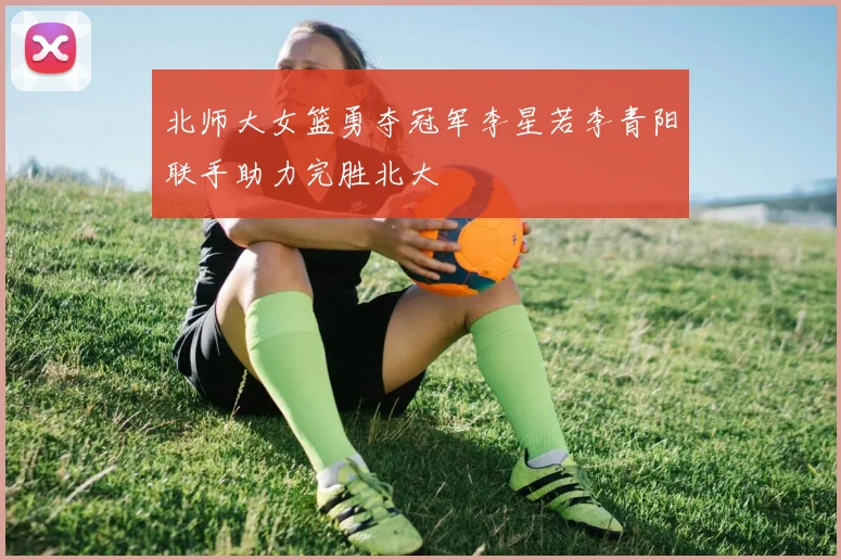 北师大女篮勇夺冠军李星若李青阳联手助力完胜北大