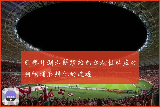 巴黎计划加薪续约巴尔科拉以应对利物浦和拜仁的追逐