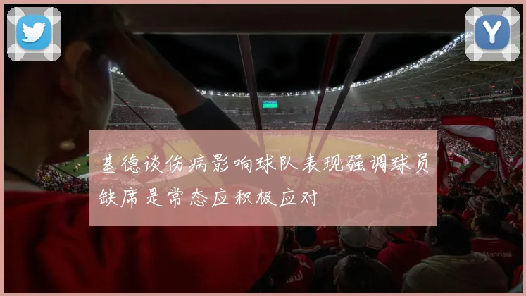基德谈伤病影响球队表现强调球员缺席是常态应积极应对