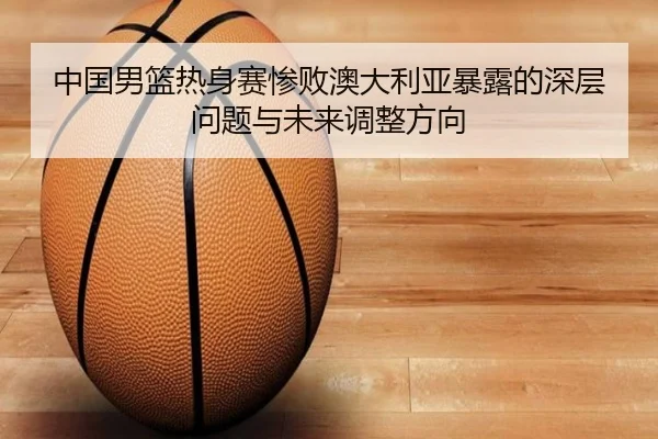 中国男篮热身赛惨败澳大利亚暴露的深层问题与未来调整方向（WMSPORTS）