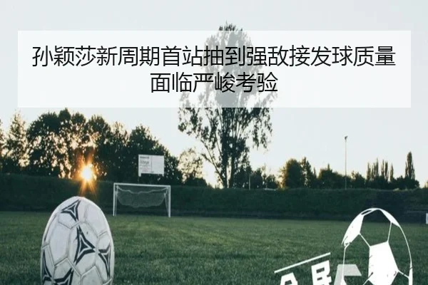 孙颖莎新周期首站抽到强敌接发球质量面临严峻考验（WMSPORTS）